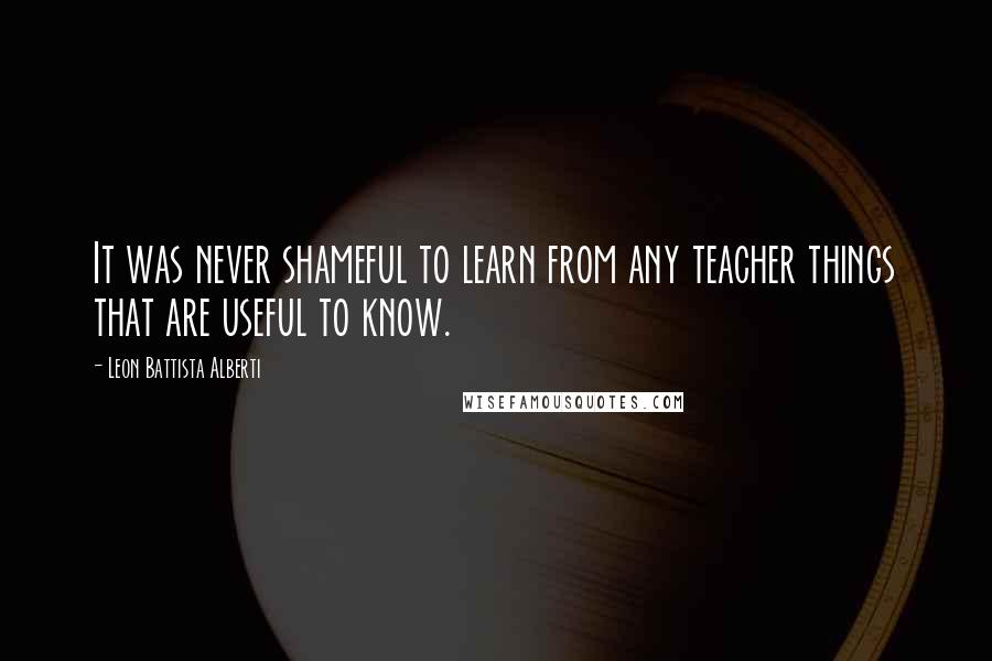Leon Battista Alberti Quotes: It was never shameful to learn from any teacher things that are useful to know.