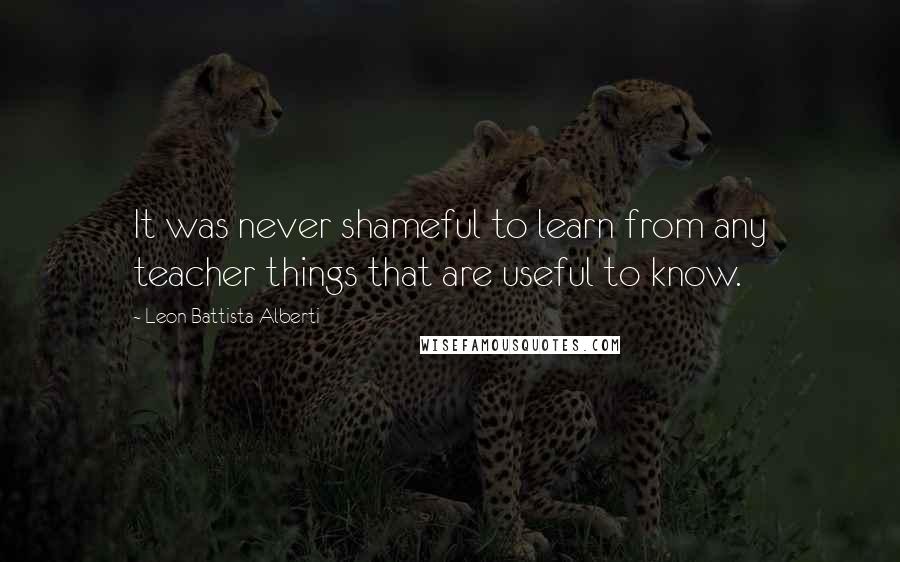 Leon Battista Alberti Quotes: It was never shameful to learn from any teacher things that are useful to know.