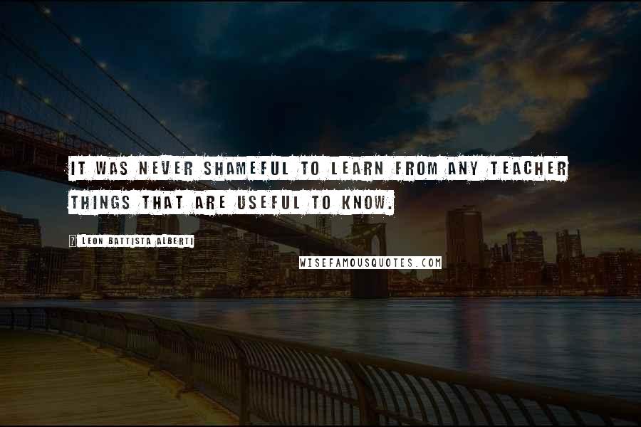 Leon Battista Alberti Quotes: It was never shameful to learn from any teacher things that are useful to know.