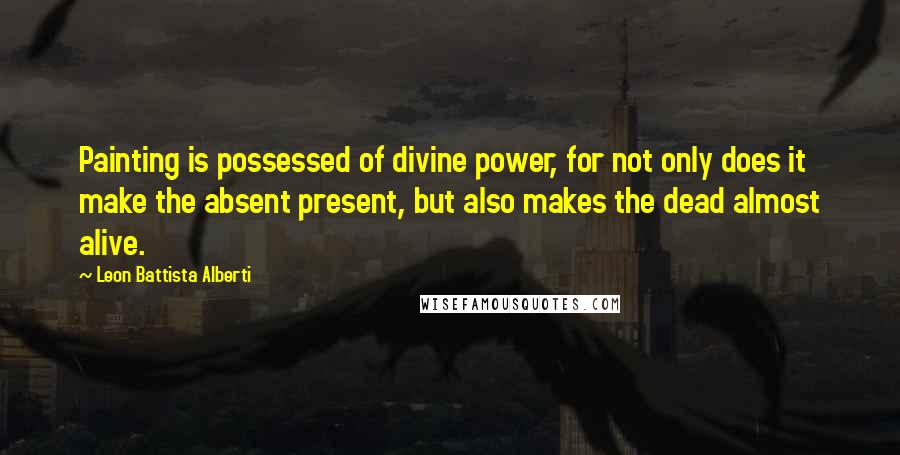 Leon Battista Alberti Quotes: Painting is possessed of divine power, for not only does it make the absent present, but also makes the dead almost alive.