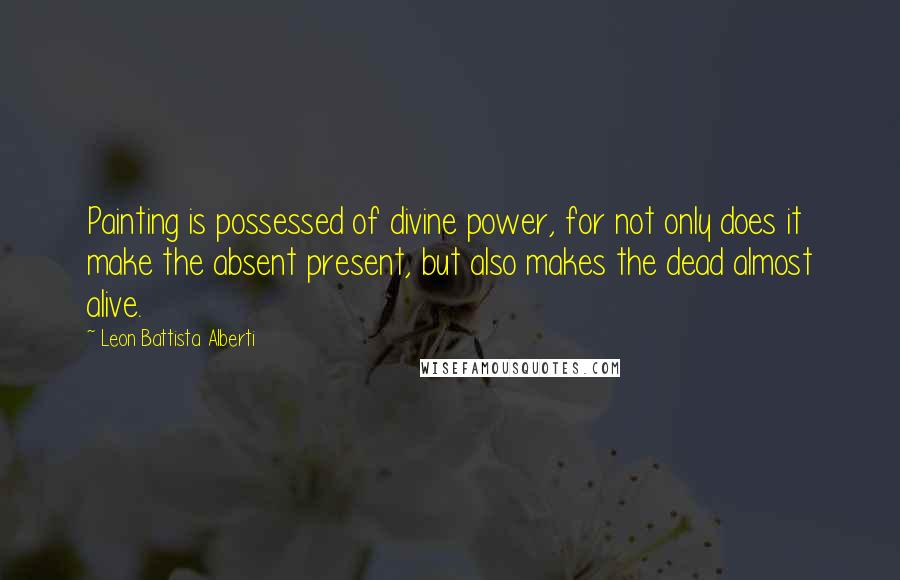 Leon Battista Alberti Quotes: Painting is possessed of divine power, for not only does it make the absent present, but also makes the dead almost alive.