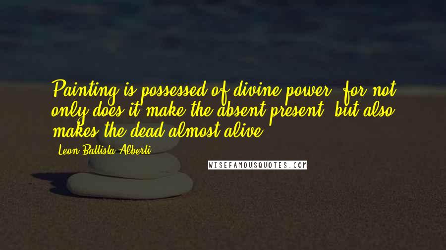 Leon Battista Alberti Quotes: Painting is possessed of divine power, for not only does it make the absent present, but also makes the dead almost alive.