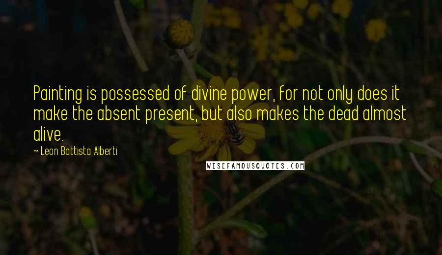 Leon Battista Alberti Quotes: Painting is possessed of divine power, for not only does it make the absent present, but also makes the dead almost alive.