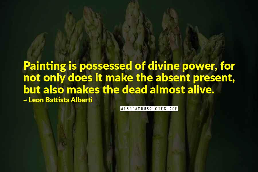 Leon Battista Alberti Quotes: Painting is possessed of divine power, for not only does it make the absent present, but also makes the dead almost alive.