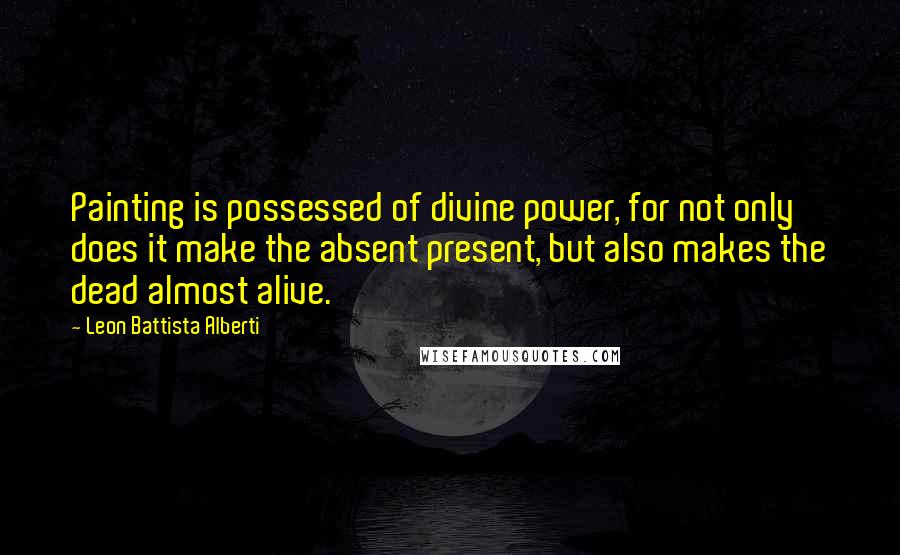 Leon Battista Alberti Quotes: Painting is possessed of divine power, for not only does it make the absent present, but also makes the dead almost alive.