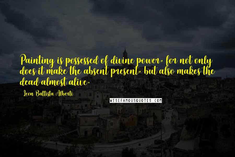 Leon Battista Alberti Quotes: Painting is possessed of divine power, for not only does it make the absent present, but also makes the dead almost alive.