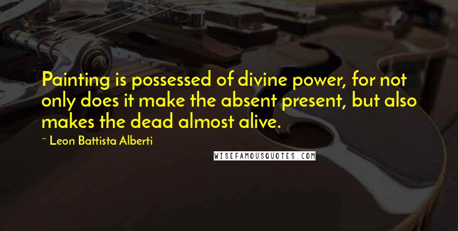 Leon Battista Alberti Quotes: Painting is possessed of divine power, for not only does it make the absent present, but also makes the dead almost alive.