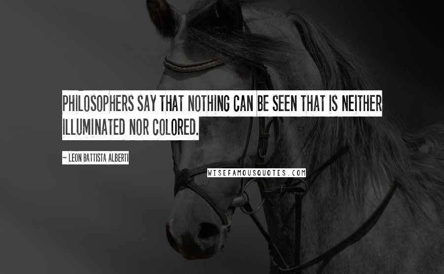 Leon Battista Alberti Quotes: Philosophers say that nothing can be seen that is neither illuminated nor colored.