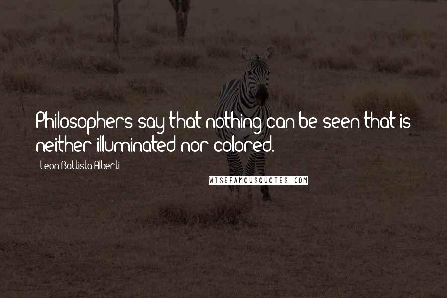 Leon Battista Alberti Quotes: Philosophers say that nothing can be seen that is neither illuminated nor colored.