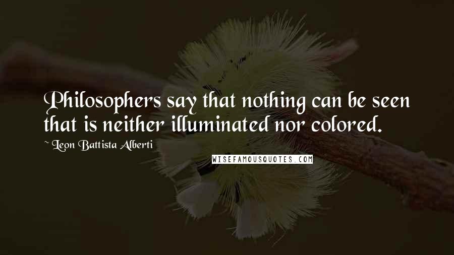 Leon Battista Alberti Quotes: Philosophers say that nothing can be seen that is neither illuminated nor colored.