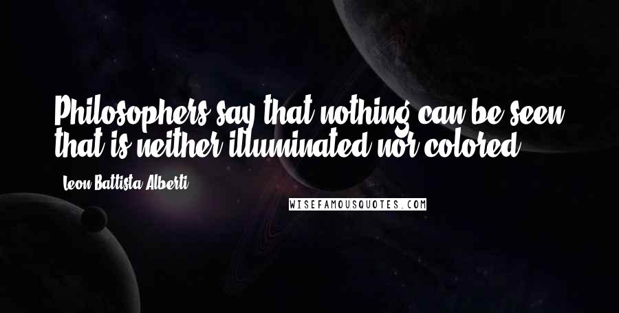Leon Battista Alberti Quotes: Philosophers say that nothing can be seen that is neither illuminated nor colored.