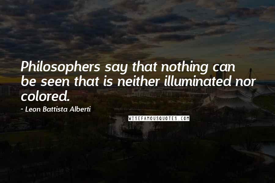 Leon Battista Alberti Quotes: Philosophers say that nothing can be seen that is neither illuminated nor colored.