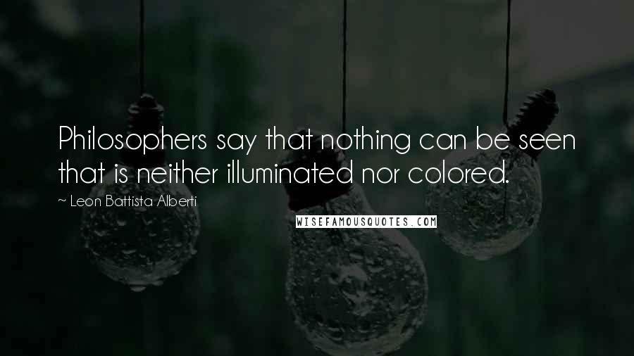 Leon Battista Alberti Quotes: Philosophers say that nothing can be seen that is neither illuminated nor colored.