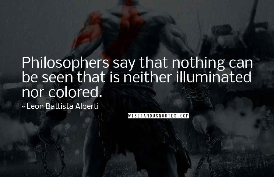 Leon Battista Alberti Quotes: Philosophers say that nothing can be seen that is neither illuminated nor colored.