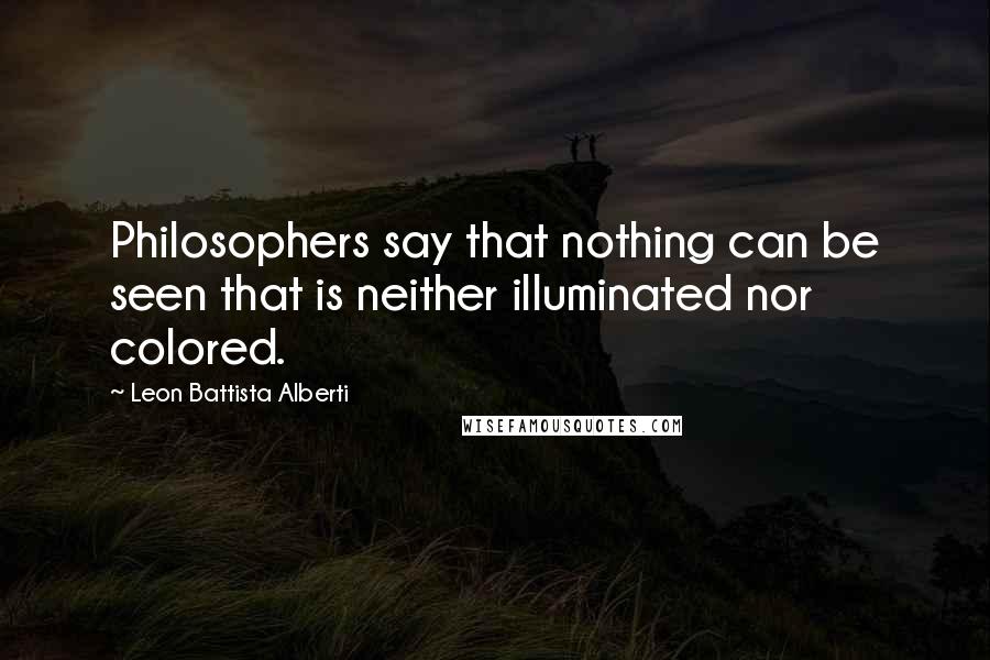Leon Battista Alberti Quotes: Philosophers say that nothing can be seen that is neither illuminated nor colored.