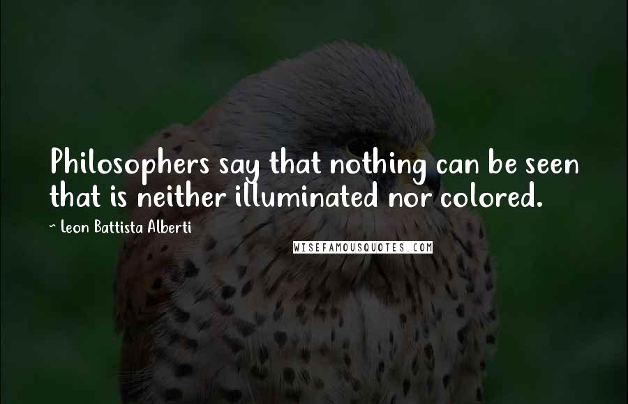 Leon Battista Alberti Quotes: Philosophers say that nothing can be seen that is neither illuminated nor colored.
