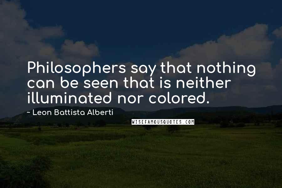 Leon Battista Alberti Quotes: Philosophers say that nothing can be seen that is neither illuminated nor colored.
