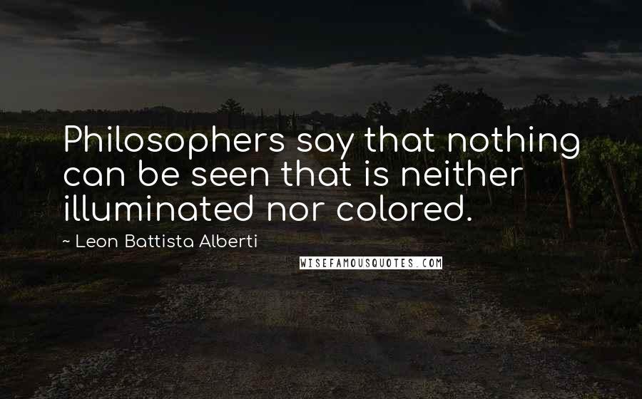 Leon Battista Alberti Quotes: Philosophers say that nothing can be seen that is neither illuminated nor colored.