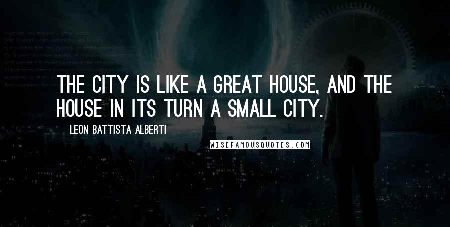 Leon Battista Alberti Quotes: The city is like a great house, and the house in its turn a small city.