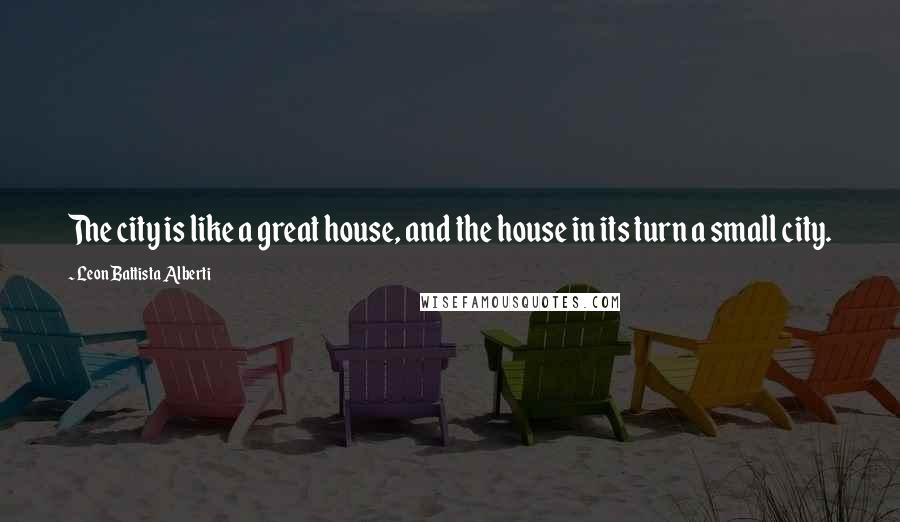 Leon Battista Alberti Quotes: The city is like a great house, and the house in its turn a small city.