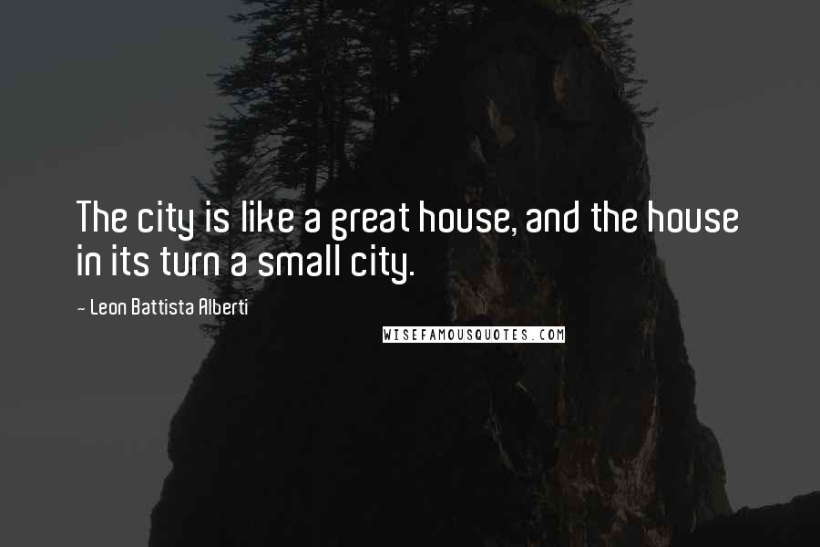 Leon Battista Alberti Quotes: The city is like a great house, and the house in its turn a small city.