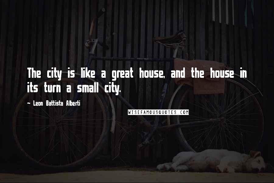 Leon Battista Alberti Quotes: The city is like a great house, and the house in its turn a small city.