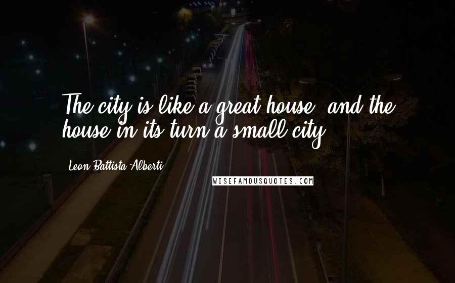 Leon Battista Alberti Quotes: The city is like a great house, and the house in its turn a small city.