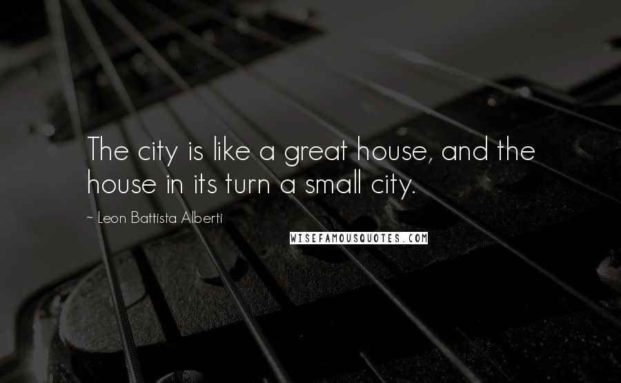 Leon Battista Alberti Quotes: The city is like a great house, and the house in its turn a small city.