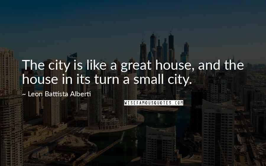 Leon Battista Alberti Quotes: The city is like a great house, and the house in its turn a small city.