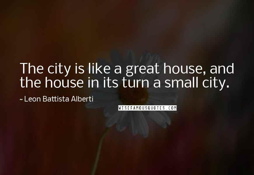 Leon Battista Alberti Quotes: The city is like a great house, and the house in its turn a small city.
