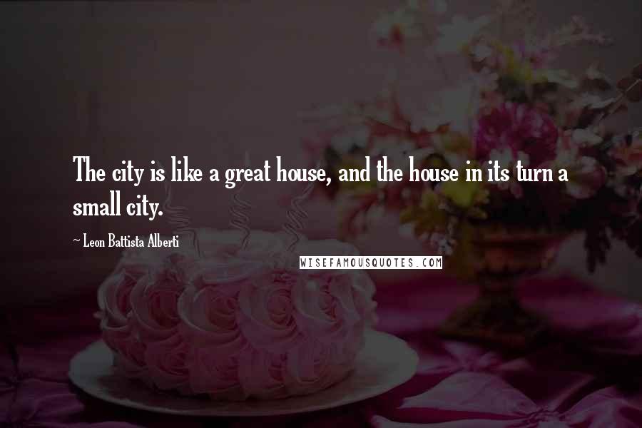 Leon Battista Alberti Quotes: The city is like a great house, and the house in its turn a small city.