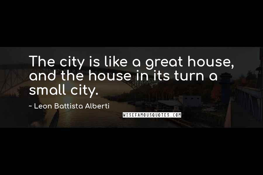 Leon Battista Alberti Quotes: The city is like a great house, and the house in its turn a small city.