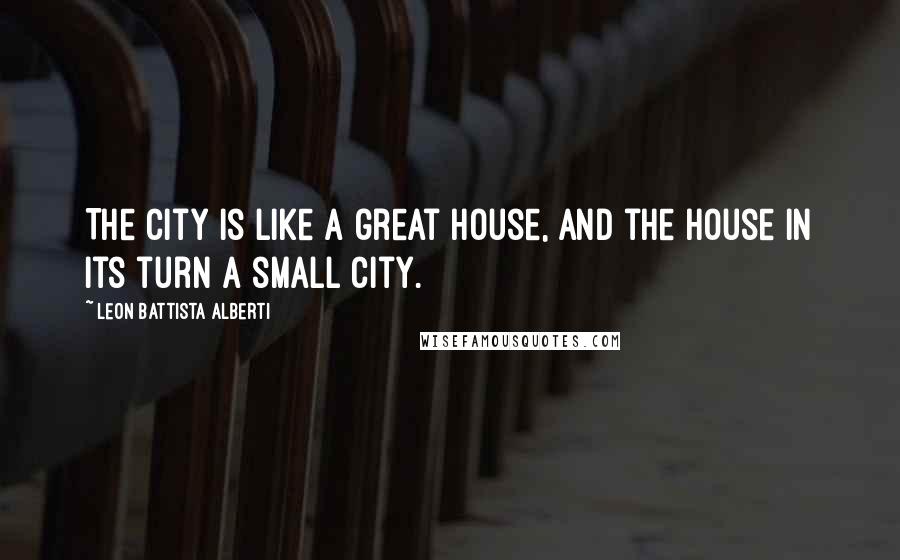 Leon Battista Alberti Quotes: The city is like a great house, and the house in its turn a small city.