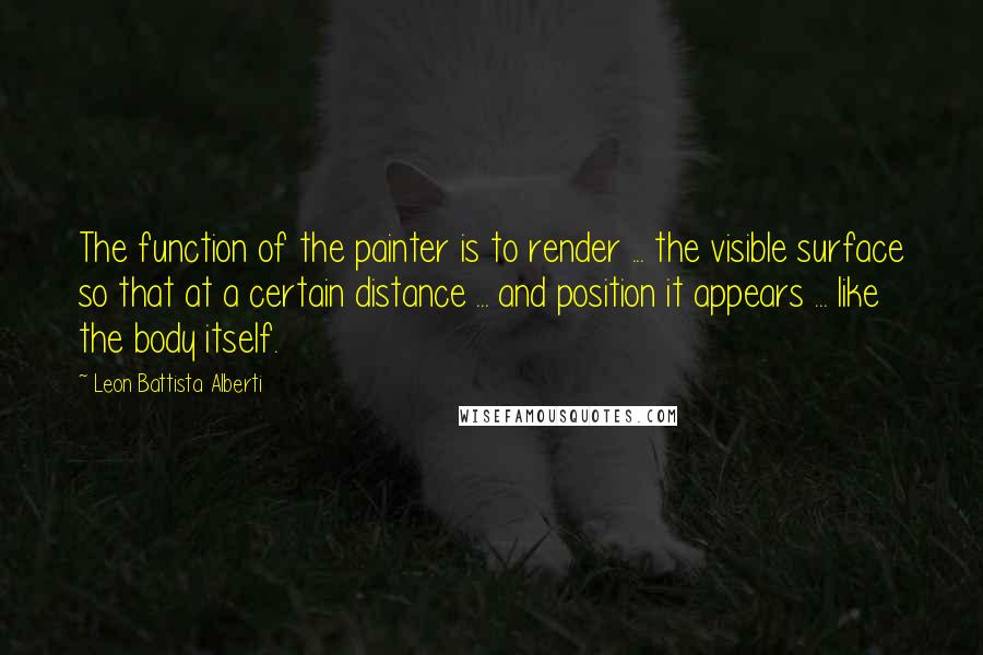 Leon Battista Alberti Quotes: The function of the painter is to render ... the visible surface so that at a certain distance ... and position it appears ... like the body itself.