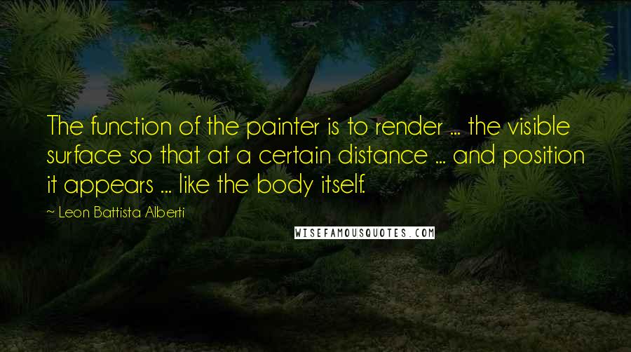 Leon Battista Alberti Quotes: The function of the painter is to render ... the visible surface so that at a certain distance ... and position it appears ... like the body itself.