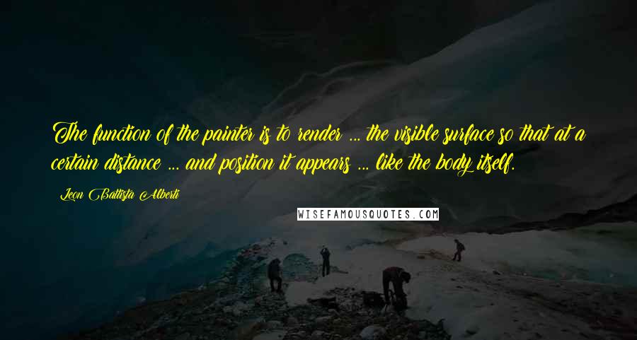 Leon Battista Alberti Quotes: The function of the painter is to render ... the visible surface so that at a certain distance ... and position it appears ... like the body itself.
