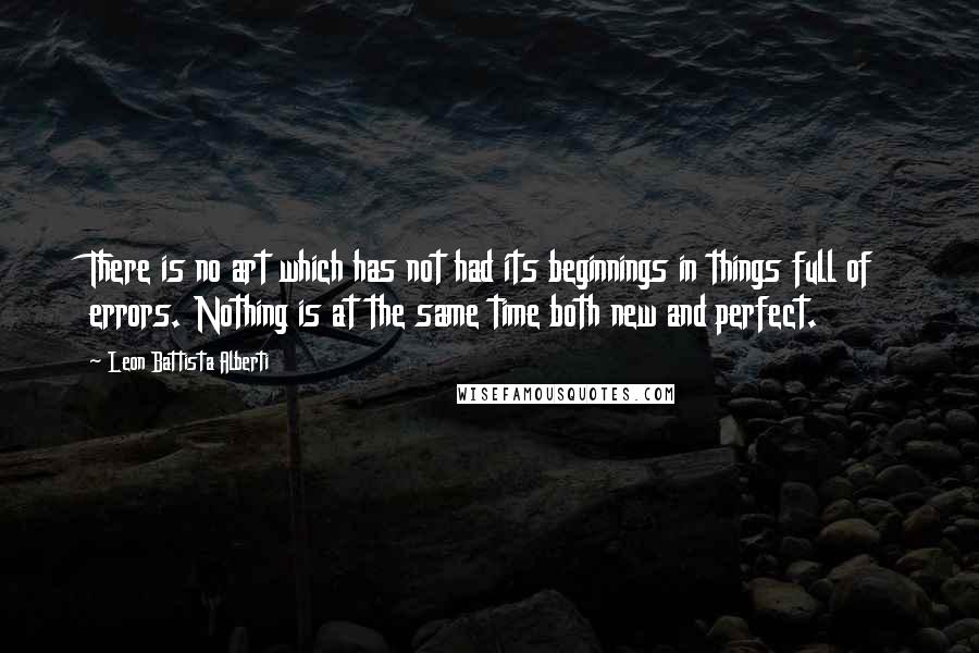 Leon Battista Alberti Quotes: There is no art which has not had its beginnings in things full of errors. Nothing is at the same time both new and perfect.