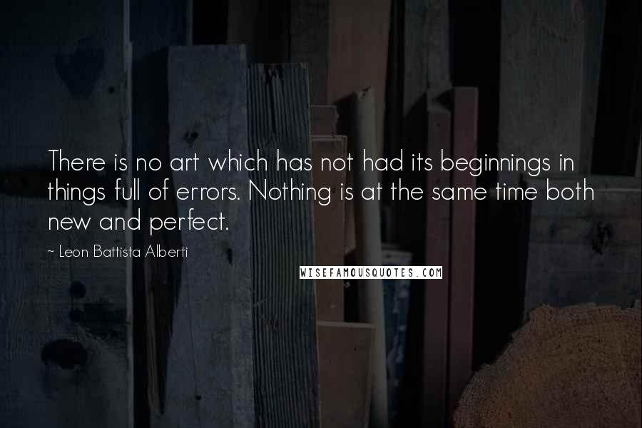 Leon Battista Alberti Quotes: There is no art which has not had its beginnings in things full of errors. Nothing is at the same time both new and perfect.