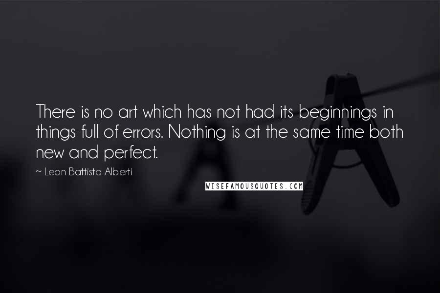 Leon Battista Alberti Quotes: There is no art which has not had its beginnings in things full of errors. Nothing is at the same time both new and perfect.