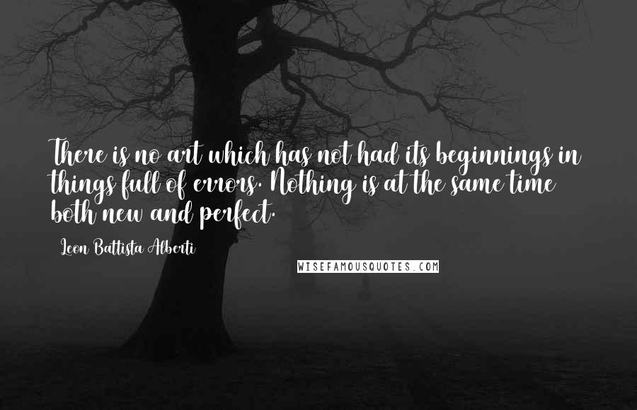 Leon Battista Alberti Quotes: There is no art which has not had its beginnings in things full of errors. Nothing is at the same time both new and perfect.