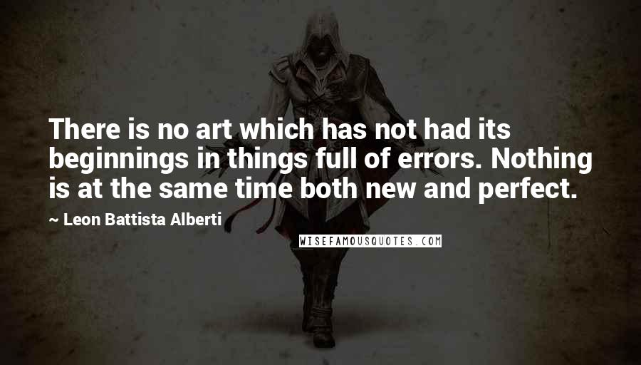Leon Battista Alberti Quotes: There is no art which has not had its beginnings in things full of errors. Nothing is at the same time both new and perfect.