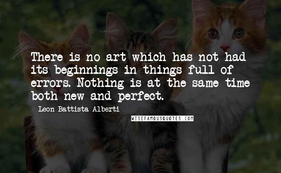 Leon Battista Alberti Quotes: There is no art which has not had its beginnings in things full of errors. Nothing is at the same time both new and perfect.