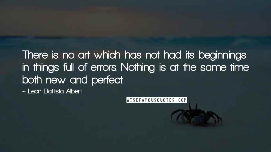 Leon Battista Alberti Quotes: There is no art which has not had its beginnings in things full of errors. Nothing is at the same time both new and perfect.