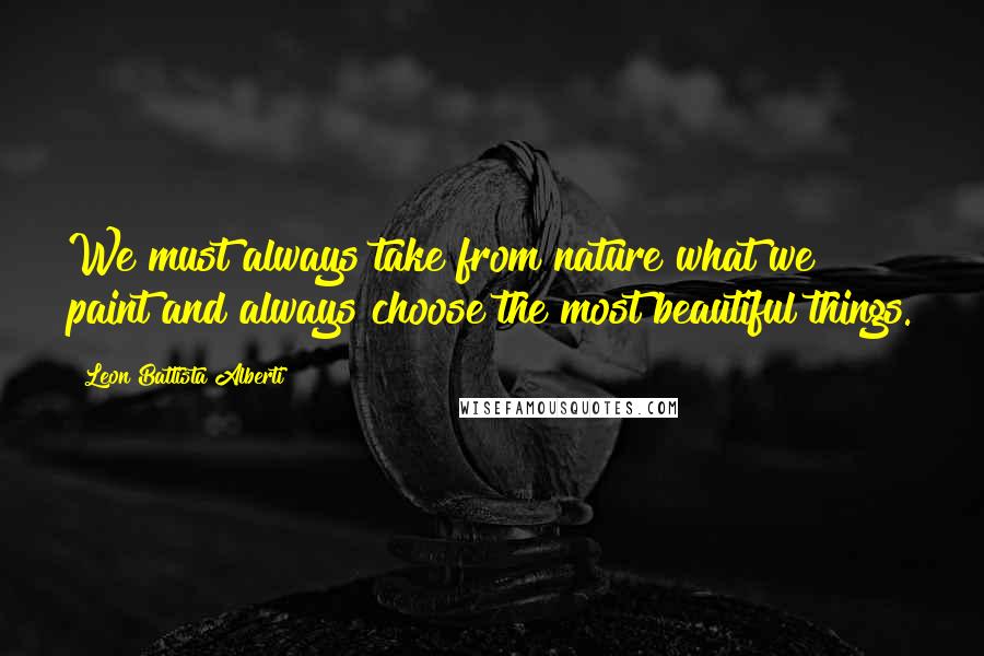 Leon Battista Alberti Quotes: We must always take from nature what we paint and always choose the most beautiful things.