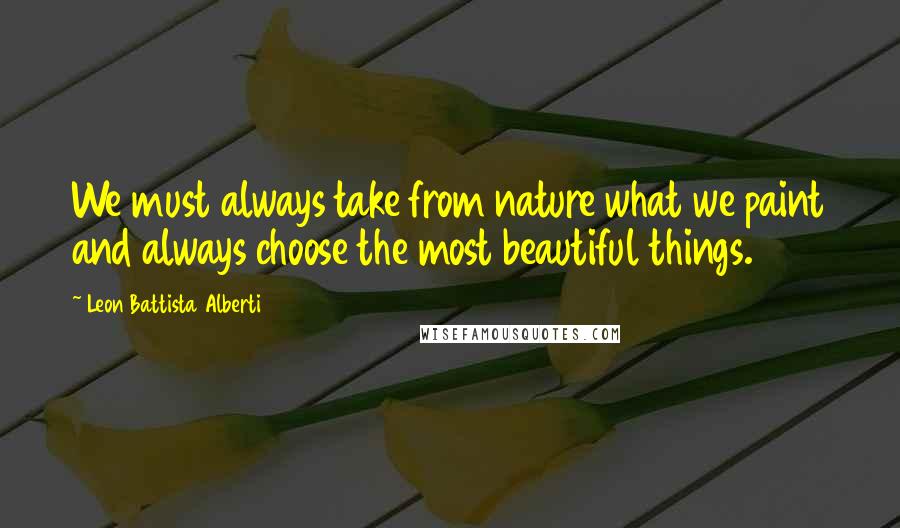 Leon Battista Alberti Quotes: We must always take from nature what we paint and always choose the most beautiful things.