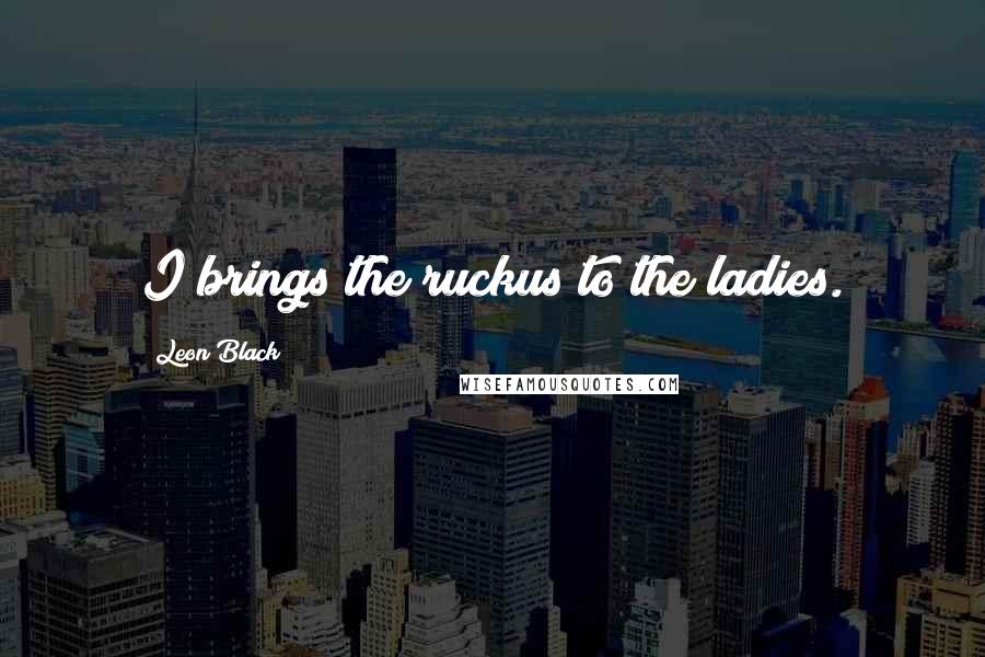 Leon Black Quotes: I brings the ruckus to the ladies.