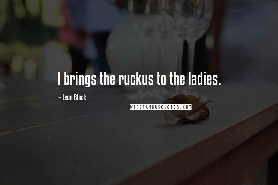 Leon Black Quotes: I brings the ruckus to the ladies.