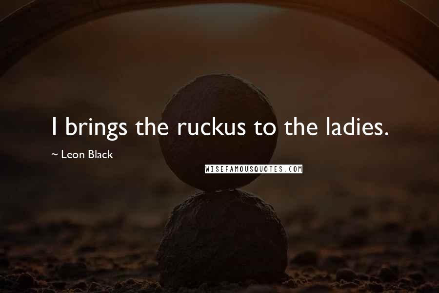 Leon Black Quotes: I brings the ruckus to the ladies.