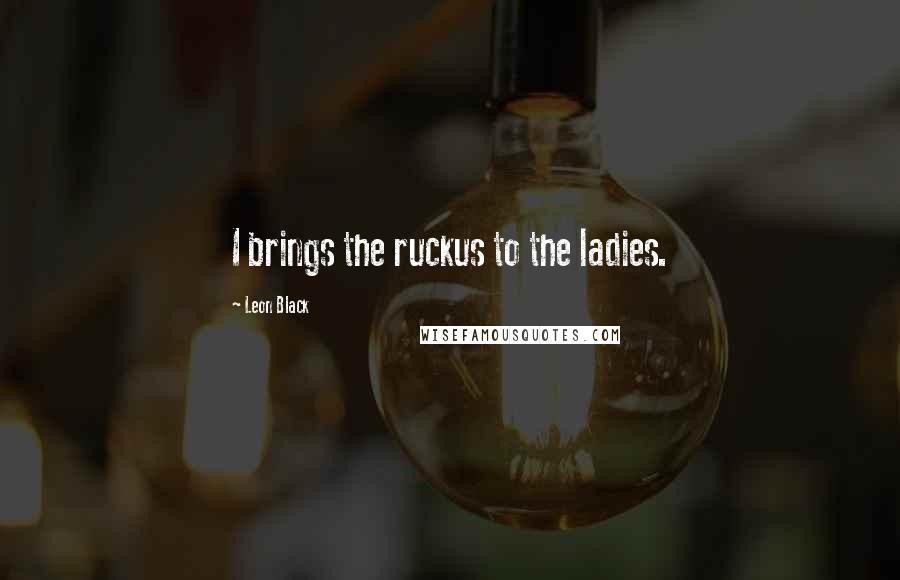 Leon Black Quotes: I brings the ruckus to the ladies.