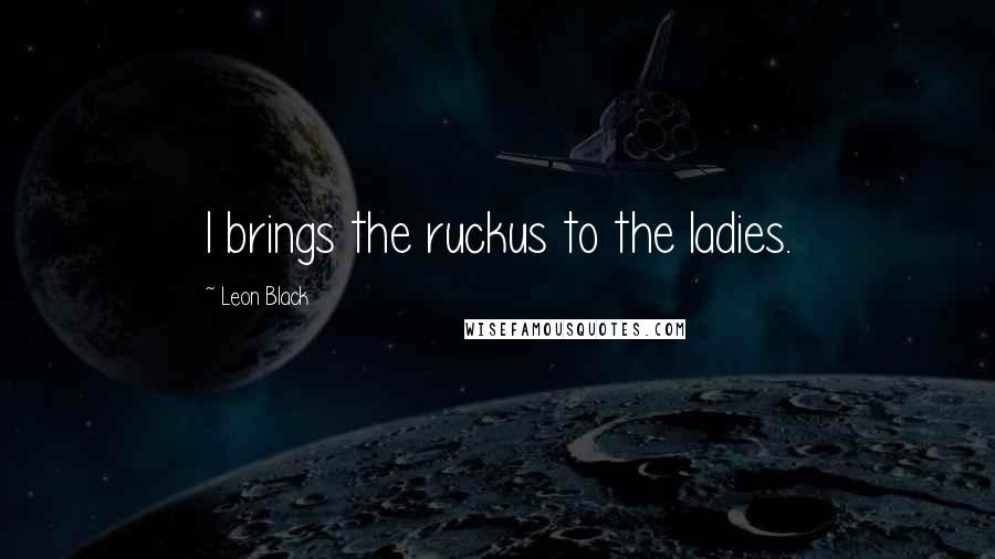 Leon Black Quotes: I brings the ruckus to the ladies.